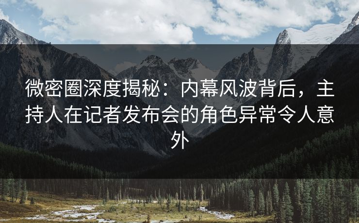 微密圈深度揭秘：内幕风波背后，主持人在记者发布会的角色异常令人意外