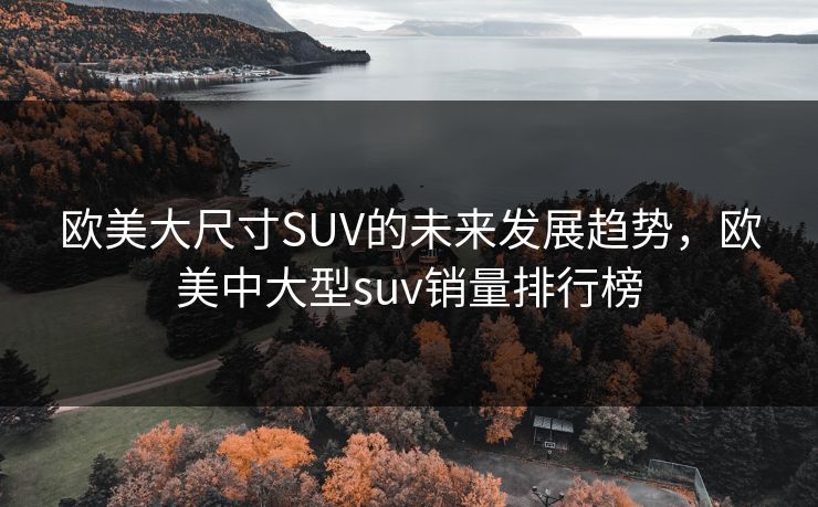 欧美大尺寸SUV的未来发展趋势，欧美中大型suv销量排行榜