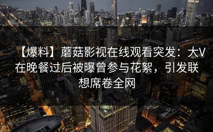 【爆料】蘑菇影视在线观看突发:大V在晚餐过后被曝曾参与花絮,引发联想席卷全网 【爆料】蘑菇影视在线观看突发:大V在晚餐过后被曝曾参与花絮,引发联想席卷全网