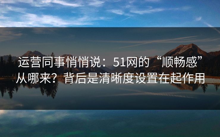 运营同事悄悄说：51网的“顺畅感”从哪来？背后是清晰度设置在起作用