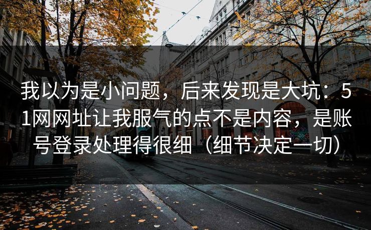 我以为是小问题,后来发现是大坑:51网网址让我服气的点不是内容,是账号登录处理得很细(细节决定一切) 我以为是小问题,后来发现是大坑:51网网址让我服气的点不是内容,是账号登录处理得很细(细节决定一切)