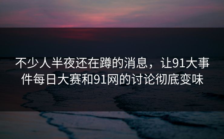 不少人半夜还在蹲的消息，让91大事件每日大赛和91网的讨论彻底变味