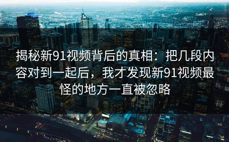 揭秘新91视频背后的真相:把几段内容对到一起后,我才发现新91视频最怪的地方一直被忽略 揭秘新91视频背后的真相:把几段内容对到一起后,我才发现新91视频最怪的地方一直被忽略