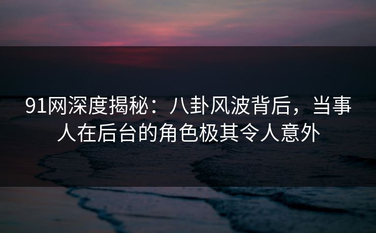 91网深度揭秘：八卦风波背后，当事人在后台的角色极其令人意外